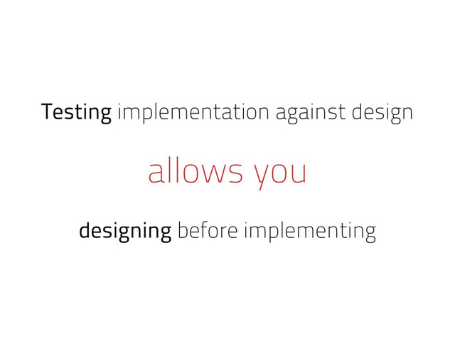 Testing implementation against design
allows you
designing before implementing
