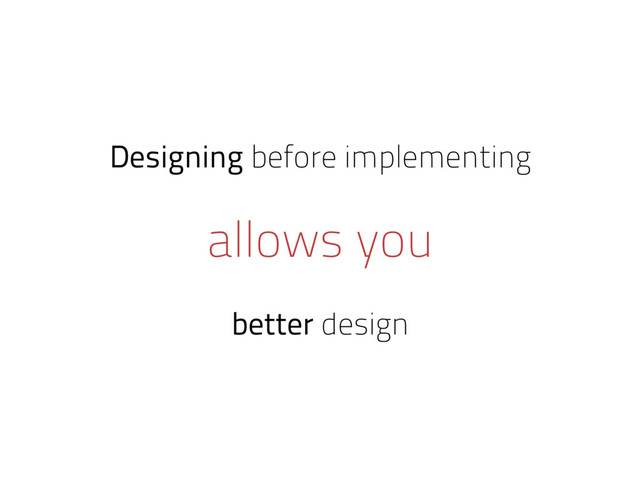 Designing before implementing
allows you
better design
