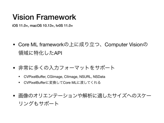 Vision Framework
• Core ML frameworkͷ্ʹ੒ΓཱͭɺComputer Visionͷ
ྖҬʹಛԽͨ͠API

• ඇৗʹଟ͘ͷೖྗϑΥʔϚοτΛαϙʔτ

• CVPixelBuﬀer, CGImage, CIImage, NSURL, NSData 

• CVPixelBuﬀerʹม׵ͯ͠Core MLʹ౉ͯ͘͠ΕΔ

• ը૾ͷΦϦΤϯςʔγϣϯ΍ղੳʹదͨ͠αΠζ΁ͷεέʔ
Ϧϯά΋αϙʔτ 
iOS 11.0+, macOS 10.13+, tv0S 11.0+
