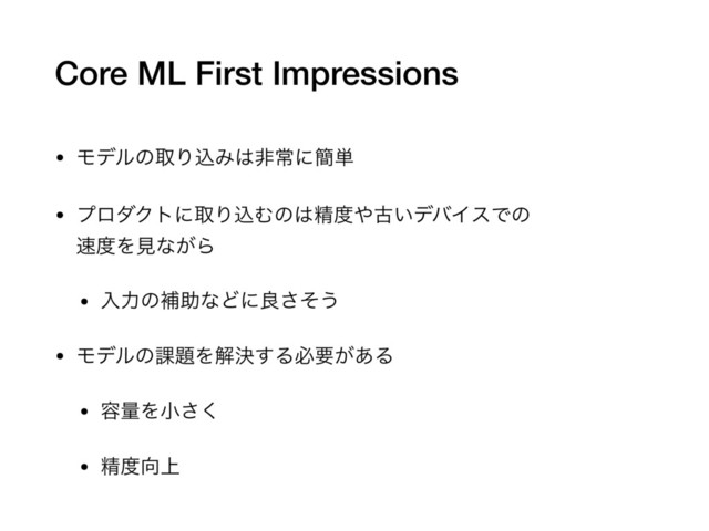 Core ML First Impressions
• ϞσϧͷऔΓࠐΈ͸ඇৗʹ؆୯

• ϓϩμΫτʹऔΓࠐΉͷ͸ਫ਼౓΍ݹ͍σόΠεͰͷ 
଎౓Λݟͳ͕Β

• ೖྗͷิॿͳͲʹྑͦ͞͏

• Ϟσϧͷ՝୊Λղܾ͢Δඞཁ͕͋Δ

• ༰ྔΛখ͘͞

• ਫ਼౓޲্
