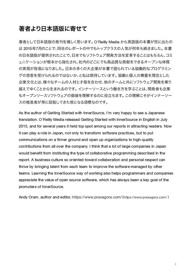 ஶऀΑΓ೔ຊޠ൛ʹدͤͯ
ஶऀͱͯ͠೔ຊޠ൛ͷൃץΛخ͘͠ࢥ͍·͢ɻ

O’Reilly Media ͔Βӳޠ൛ͷຊॻ͕ੈʹग़ͨͷ
͸ 2015೥7݄ͷ͜ͱͰɺ
ಉࣾͷϨϙʔτͷதͰ΋τοϓΫϥεͷਓؾ͕Կ೥΋ଓ͖·ͨ͠ɻ

ຊॻ
ͷ೔ຊޠ൛͕ఏڙ͞Εͨ͜ͱͰɺ
೔ຊͰ΋ιϑτ΢ΣΞ։ൃํ๏Λมֵ͢Δ͜ͱ͸΋ͪΖΜɺ
ίϛ
ϡχέʔγϣϯ͕ࠜຊ͔ΒڧԽ͞Εɺ
ࣾ಺ͷͲ͜ʹͰ΋ߴ඼࣭ͳߩݙΛͰ͖ΔΦʔϓϯͳମ࣭
ͷ࣮ݱ͕༰қʹͳΓ·ͨ͠ɻ

೔ຊͷଟ͘ͷେاۀ͕ຊॻͰޠΒΕ͍ͯΔڠಇతͳϓϩάϥϛϯ
άͷԸܙΛड͚ΒΕΔͷͰ͸ͳ͍͔ɺ
ͱࢲ͸ظ଴͍ͯ͠·͢ɻ

ڠಇͱݸਓͷଚॏΛཧ೦ͱͨ͠
اۀจԽͱ͸ɺ
༷ʑͳνʔϜͷਓࡐͱ࠽ೳΛ߹Θͤɺ
ଞͷνʔϜͱڞʹιϑτ΢ΣΞ։ൃΛ৐Γ
ӽ͑ͯΏ͘
͜ͱ͔Βੜ·ΕΔͷͰ͢ɻ

Πϯφʔιʔεͱ͍͏ಇ͖ํΛֶͿ͜ͱ͸ɺ
։ൃऀ΋اۀ
΋Φʔϓϯιʔειϑτ΢ΣΞͷՁ஋Λཧղ͢Δͷʹ໾ཱͪ·͢ɻ

͜ͷཧղ͕ͦ͜Πϯφʔιʔ
εͷਪਐऀ͕ৗʹ໨ࢦ͖ͯͨ֩͠ͱͳΔ໨ඪͳͷͰ͢ɻ
As the author of Getting Started with InnerSource, I’m very happy to see a Japanese
translation.
O’Reilly Media released Getting Started with InnerSource in English in July
2015, and for several years it held
top spot among our reports in attracting readers.
Now
it can play a role in Japan, not only to transform software practices, but to put
communications on a ﬁrmer
ground and open up organizations to high-quality
contributions from all over the company.
I think that a lot of large companies in Japan
would beneﬁt from instituting the type of collaborative
programming described in the
report.
A business culture so oriented toward collaboration and personal respect can
thrive by bringing talent from each
team to improve the software managed by other
teams.
Learning the InnerSource way of working also helps programmers and companies
appreciate the value of open source
software, which has always been a key goal of the
promoters of InnerSource.
Andy Oram, author and editor, https://www.praxagora.com/
ʢhttps://www.praxagora.com/ ʣ
2
