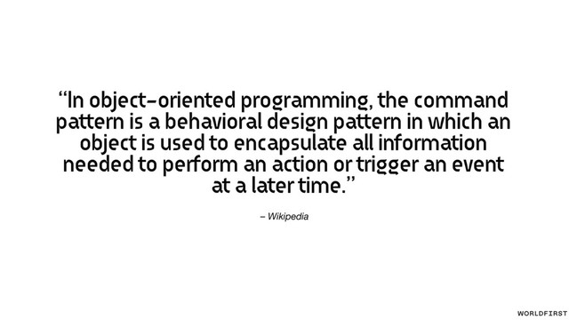 – Wikipedia
“In object-oriented programming, the command
pattern is a behavioral design pattern in which an
object is used to encapsulate all information
needed to perform an action or trigger an event
at a later time.”
