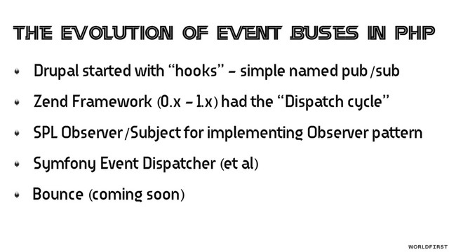 Drupal started with “hooks” - simple named pub/sub
Zend Framework (0.x - 1.x) had the “Dispatch cycle”
SPL Observer/Subject for implementing Observer pattern
Symfony Event Dispatcher (et al)
Bounce (coming soon)
The Evolution of Event buses in PHP
