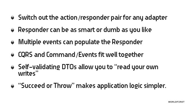 Switch out the action/responder pair for any adapter
Responder can be as smart or dumb as you like
Multiple events can populate the Responder
CQRS and Command/Events fit well together
Self-validating DTOs allow you to “read your own
writes”
“Succeed or Throw” makes application logic simpler.
