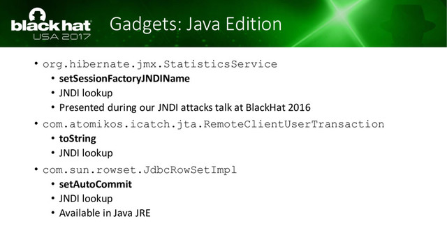 Gadgets: Java Edition
• org.hibernate.jmx.StatisticsService
• setSessionFactoryJNDIName
• JNDI lookup
• Presented during our JNDI attacks talk at BlackHat 2016
• com.atomikos.icatch.jta.RemoteClientUserTransaction
• toString
• JNDI lookup
• com.sun.rowset.JdbcRowSetImpl
• setAutoCommit
• JNDI lookup
• Available in Java JRE
