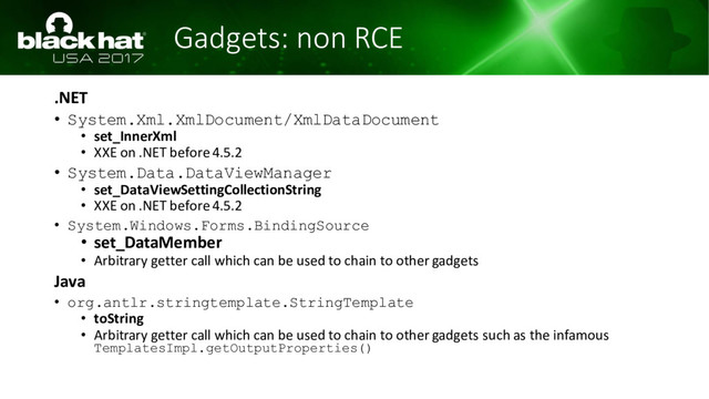 Gadgets: non RCE
.NET
• System.Xml.XmlDocument/XmlDataDocument
• set_InnerXml
• XXE on .NET before 4.5.2
• System.Data.DataViewManager
• set_DataViewSettingCollectionString
• XXE on .NET before 4.5.2
• System.Windows.Forms.BindingSource
• set_DataMember
• Arbitrary getter call which can be used to chain to other gadgets
Java
• org.antlr.stringtemplate.StringTemplate
• toString
• Arbitrary getter call which can be used to chain to other gadgets such as the infamous
TemplatesImpl.getOutputProperties()
