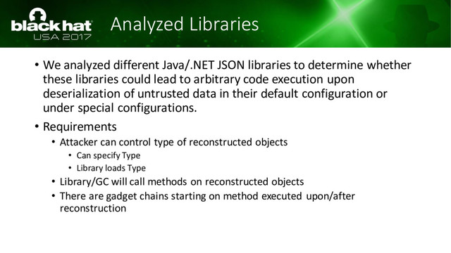 Analyzed Libraries
• We analyzed different Java/.NET JSON libraries to determine whether
these libraries could lead to arbitrary code execution upon
deserialization of untrusted data in their default configuration or
under special configurations.
• Requirements
• Attacker can control type of reconstructed objects
• Can specify Type
• Library loads Type
• Library/GC will call methods on reconstructed objects
• There are gadget chains starting on method executed upon/after
reconstruction
