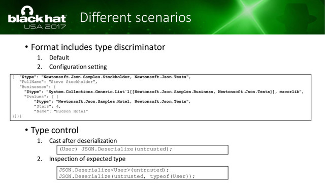 Different scenarios
• Format includes type discriminator
1. Default
2. Configuration setting
• Type control
1. Cast after deserialization
2. Inspection of expected type
(User) JSON.Deserialize(untrusted);
JSON.Deserialize(untrusted);
JSON.Deserialize(untrusted, typeof(User));
{ "$type": "Newtonsoft.Json.Samples.Stockholder, Newtonsoft.Json.Tests",
"FullName": "Steve Stockholder",
"Businesses": {
"$type": "System.Collections.Generic.List`1[[Newtonsoft.Json.Samples.Business, Newtonsoft.Json.Tests]], mscorlib",
"$values": [ {
"$type": "Newtonsoft.Json.Samples.Hotel, Newtonsoft.Json.Tests",
"Stars": 4,
"Name": "Hudson Hotel”
}]}}
