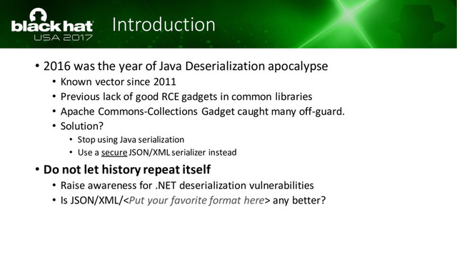 Introduction
• 2016 was the year of Java Deserialization apocalypse
• Known vector since 2011
• Previous lack of good RCE gadgets in common libraries
• Apache Commons-Collections Gadget caught many off-guard.
• Solution?
• Stop using Java serialization
• Use a secureJSON/XML serializer instead
• Do not let history repeat itself
• Raise awareness for .NET deserialization vulnerabilities
• Is JSON/XML/ any better?

