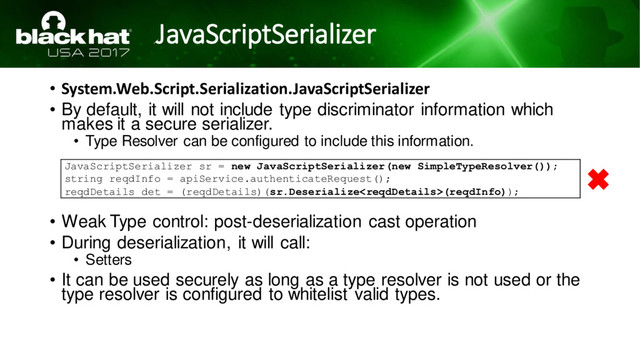 JavaScriptSerializer
• System.Web.Script.Serialization.JavaScriptSerializer
• By default, it will not include type discriminator information which
makes it a secure serializer.
• Type Resolver can be configured to include this information.
• Weak Type control: post-deserialization cast operation
• During deserialization, it will call:
• Setters
• It can be used securely as long as a type resolver is not used or the
type resolver is configured to whitelist valid types.
JavaScriptSerializer sr = new JavaScriptSerializer(new SimpleTypeResolver());
string reqdInfo = apiService.authenticateRequest();
reqdDetails det = (reqdDetails)(sr.Deserialize(reqdInfo));
