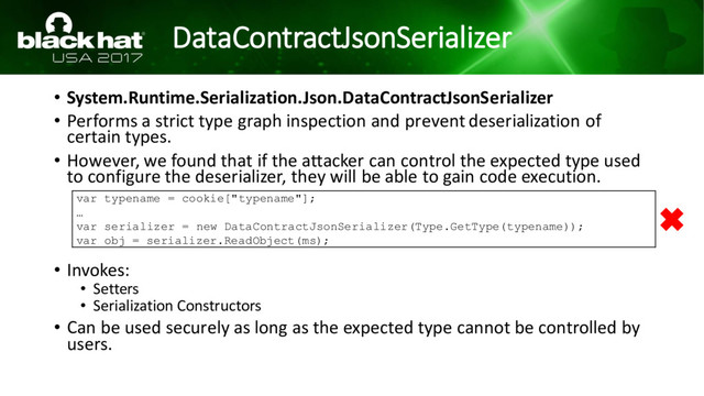 DataContractJsonSerializer
• System.Runtime.Serialization.Json.DataContractJsonSerializer
• Performs a strict type graph inspection and prevent deserialization of
certain types.
• However, we found that if the attacker can control the expected type used
to configure the deserializer, they will be able to gain code execution.
• Invokes:
• Setters
• Serialization Constructors
• Can be used securely as long as the expected type cannot be controlled by
users.
var typename = cookie["typename"];
…
var serializer = new DataContractJsonSerializer(Type.GetType(typename));
var obj = serializer.ReadObject(ms);
