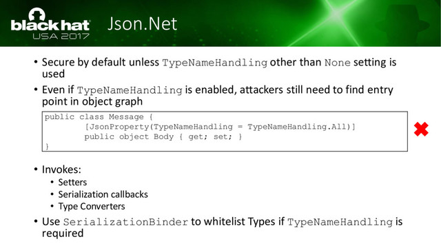 Json.Net
• Secure by default unless TypeNameHandling other than None setting is
used
• Even if TypeNameHandling is enabled, attackers still need to find entry
point in object graph
• Invokes:
• Setters
• Serialization callbacks
• Type Converters
• Use SerializationBinder to whitelist Types if TypeNameHandling is
required
public class Message {
[JsonProperty(TypeNameHandling = TypeNameHandling.All)]
public object Body { get; set; }
}
