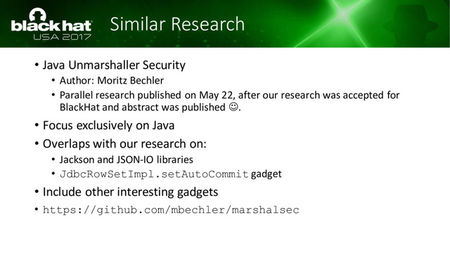 Similar Research
• Java Unmarshaller Security
• Author: Moritz Bechler
• Parallel research published on May 22, after our research was accepted for
BlackHat and abstract was published ☺.
• Focus exclusively on Java
• Overlaps with our research on:
• Jackson and JSON-IO libraries
• JdbcRowSetImpl.setAutoCommit gadget
• Include other interesting gadgets
• https://github.com/mbechler/marshalsec
