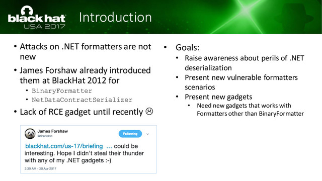 Introduction
• Attacks on .NET formatters are not
new
• James Forshaw already introduced
them at BlackHat 2012 for
• BinaryFormatter
• NetDataContractSerializer
• Lack of RCE gadget until recently 
• Goals:
• Raise awareness about perils of .NET
deserialization
• Present new vulnerable formatters
scenarios
• Present new gadgets
• Need new gadgets that works with
Formatters other than BinaryFormatter
