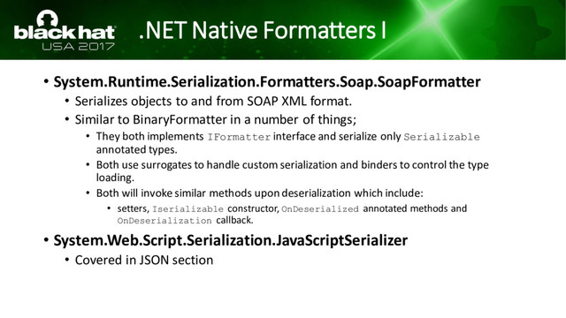 .NET Native Formatters I
• System.Runtime.Serialization.Formatters.Soap.SoapFormatter
• Serializes objects to and from SOAP XML format.
• Similar to BinaryFormatter in a number of things;
• They both implements IFormatter interface and serialize only Serializable
annotated types.
• Both use surrogates to handle custom serialization and binders to control the type
loading.
• Both will invoke similar methods upon deserialization which include:
• setters, Iserializable constructor, OnDeserialized annotated methods and
OnDeserialization callback.
• System.Web.Script.Serialization.JavaScriptSerializer
• Covered in JSON section
