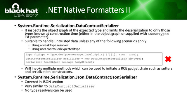 .NET Native Formatters II
• System.Runtime.Serialization.DataContractSerializer
• It inspects the object graph of the expected type and limits the deserialization to only those
types known at construction time (either in the object graph or supplied with KnownTypes
list parameter).
• Suitable to handle untrusted data unless any of the following scenarios apply:
• Using a weak type resolver
• Using user controlled expected type
• Will invoke multiple methods which can be used to initiate a RCE gadget chain such as setters
and serialization constructors.
• System.Runtime.Serialization.Json.DataContractJsonSerializer
• Covered in JSON section
• Very similar to DataContractSerializer
• No type resolvers can be used
Type objType = Type.GetType(message.Label.Split('|')[1], true, true);
DataContractSerializer serializer = new DataContractSerializer(objType);
serializer.ReadObject(message.BodyStream);
