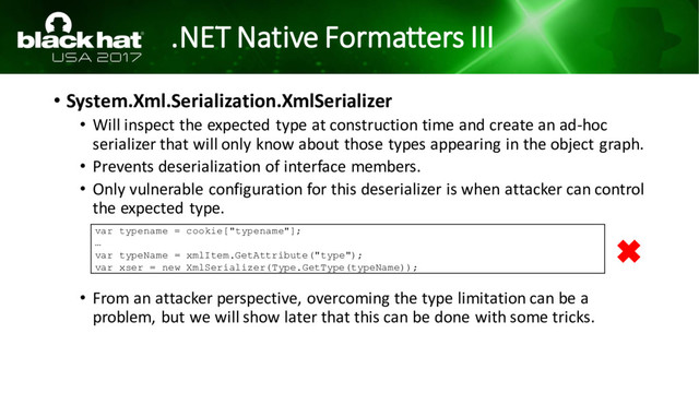 .NET Native Formatters III
• System.Xml.Serialization.XmlSerializer
• Will inspect the expected type at construction time and create an ad-hoc
serializer that will only know about those types appearing in the object graph.
• Prevents deserialization of interface members.
• Only vulnerable configuration for this deserializer is when attacker can control
the expected type.
• From an attacker perspective, overcoming the type limitation can be a
problem, but we will show later that this can be done with some tricks.
var typename = cookie["typename"];
…
var typeName = xmlItem.GetAttribute("type");
var xser = new XmlSerializer(Type.GetType(typeName));

