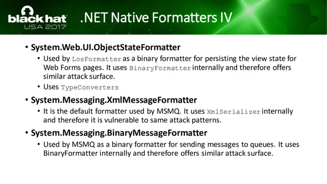 .NET Native Formatters IV
• System.Web.UI.ObjectStateFormatter
• Used by LosFormatter as a binary formatter for persisting the view state for
Web Forms pages. It uses BinaryFormatter internally and therefore offers
similar attack surface.
• Uses TypeConverters
• System.Messaging.XmlMessageFormatter
• It is the default formatter used by MSMQ. It uses XmlSerializer internally
and therefore it is vulnerable to same attack patterns.
• System.Messaging.BinaryMessageFormatter
• Used by MSMQ as a binary formatter for sending messages to queues. It uses
BinaryFormatter internally and therefore offers similar attack surface.
