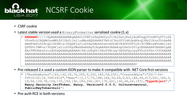NCSRF Cookie
• CSRF cookie
• Latest stable version used a BinaryFormatter serialized cookie (1.x)
• AAEAAAD/////AQAAAAAAAAAMAgAAAD1OYW5jeSwgVmVyc2lvbj0wLjEwLjAuMCwgQ3VsdHVyZT1uZX
V0cmFsLCBQdWJsaWNLZXlUb2tlbj1udWxsBQEAAAAYTmFuY3kuU2VjdXJpdHkuQ3NyZlRva2VuAwAA
ABw8UmFuZG9tQnl0ZXM+a19fQmFja2luZ0ZpZWxkHDxDcmVhdGVkRGF0ZT5rX19CYWNraW5nRmllbG
QVPEhtYWM+a19fQmFja2luZ0ZpZWxkBwAHAg0CAgAAAAkDAAAAspLEeOrO0IgJBAAAAA8DAAAACgAA
AAJ9FN3bma5ztsdODwQAAAAgAAAAAt9dloO6qU2iUAuPUAtsq+Ud0w5Qu1py8YhoCn5hv+PJCwAAAA
AAAAAAAAAAAAAAAAAAAAAAAAAAAAAAAAAAAAAAAAAAAAAAAAAAAAAAAAAAAAAAAAAAAAAAAAAAAAAA
AAAAAAAAAAAAAAAAAAAAAAAAAAAAAAAAAAAAAAAAAAAAAAAAAAAAAAAAAAAAAAAAAAAAAAAAAAAAAA
AAAAAAAAAAAAAAAAAAAAAAAAAAAAAAAAAAAAAAAAAAAAAAAAAAAAAAAAAAAAAAAAAAAAAAAAAAAAAA
AAAAAAAAAAAAAAAAAAAAAAAAAAAAAAAAAAAAAAAAAAAAAAAAAAAAAAAAAAA=
• Pre-released 2.x used a custom JSON parser to make it compatible with .NET Core first versions
• {"RandomBytes":[60,142,24,76,245,9,202,183,56,252],"CreatedDate":"2017-04-
03T10:42:16.7481461Z","Hmac":[3,17,70,188,166,30,66,0,63,186,44,213,201,164,3,
19,56,139,78,159,170,193,192,183,242,187,170,221,140,46,24,197],"TypeObject":"
Nancy.Security.CsrfToken, Nancy, Version=2.0.0.0, Culture=neutral,
PublicKeyToken=null”}
• Pre-auth RCE in both versions
