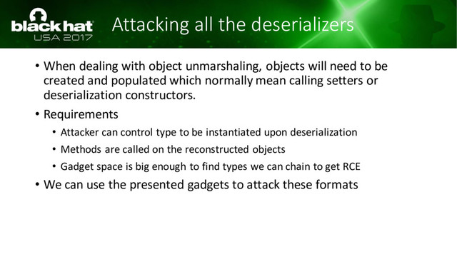 Attacking all the deserializers
• When dealing with object unmarshaling, objects will need to be
created and populated which normally mean calling setters or
deserialization constructors.
• Requirements
• Attacker can control type to be instantiated upon deserialization
• Methods are called on the reconstructed objects
• Gadget space is big enough to find types we can chain to get RCE
• We can use the presented gadgets to attack these formats
