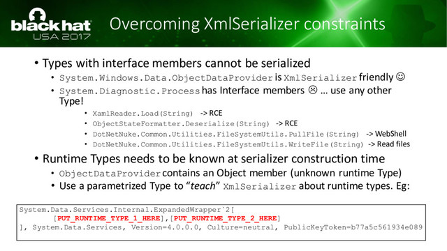 Overcoming XmlSerializer constraints
• Types with interface members cannot be serialized
• System.Windows.Data.ObjectDataProvider is XmlSerializer friendly ☺
• System.Diagnostic.Processhas Interface members  … use any other
Type!
• XamlReader.Load(String) -> RCE
• ObjectStateFormatter.Deserialize(String) -> RCE
• DotNetNuke.Common.Utilities.FileSystemUtils.PullFile(String) -> WebShell
• DotNetNuke.Common.Utilities.FileSystemUtils.WriteFile(String) -> Read files
• Runtime Types needs to be known at serializer construction time
• ObjectDataProvidercontains an Object member (unknown runtime Type)
• Use a parametrized Type to “teach” XmlSerializer about runtime types. Eg:
System.Data.Services.Internal.ExpandedWrapper`2[
[PUT_RUNTIME_TYPE_1_HERE],[PUT_RUNTIME_TYPE_2_HERE]
], System.Data.Services, Version=4.0.0.0, Culture=neutral, PublicKeyToken=b77a5c561934e089

