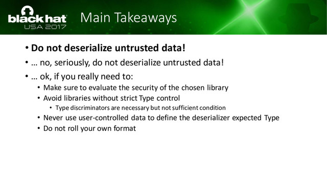 Main Takeaways
• Do not deserialize untrusted data!
• … no, seriously, do not deserialize untrusted data!
• … ok, if you really need to:
• Make sure to evaluate the security of the chosen library
• Avoid libraries without strict Type control
• Type discriminators are necessary but not sufficient condition
• Never use user-controlled data to define the deserializer expected Type
• Do not roll your own format
