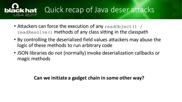 Quick recap of Java deser attacks
• Attackers can force the execution of any readObject() /
readResolve() methods of any class sitting in the classpath
• By controlling the deserialized field values attackers may abuse the
logic of these methods to run arbitrary code
• JSON libraries do not (normally) invoke deserialization callbacks or
magic methods
Can we initiate a gadget chain in some other way?
