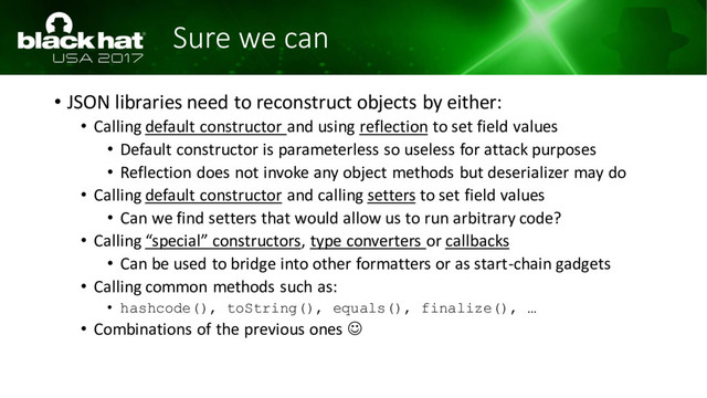 Sure we can
• JSON libraries need to reconstruct objects by either:
• Calling default constructor and using reflection to set field values
• Default constructor is parameterless so useless for attack purposes
• Reflection does not invoke any object methods but deserializer may do
• Calling default constructor and calling setters to set field values
• Can we find setters that would allow us to run arbitrary code?
• Calling “special” constructors, type converters or callbacks
• Can be used to bridge into other formatters or as start-chain gadgets
• Calling common methods such as:
• hashcode(), toString(), equals(), finalize(), …
• Combinations of the previous ones ☺
