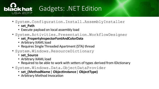 Gadgets: .NET Edition
• System.Configuration.Install.AssemblyInstaller
• set_Path
• Execute payload on local assembly load
• System.Activities.Presentation.WorkflowDesigner
• set_PropertyInspectorFontAndColorData
• Arbitrary XAML load
• Requires Single Threaded Apartment (STA) thread
• System.Windows.ResourceDictionary
• set_Source
• Arbitrary XAML load
• Required to be able to work with setters of types derived from IDictionary
• System.Windows.Data.ObjectDataProvider
• set_(MethodName| ObjectInstance| ObjectType)
• Arbitrary Method Invocation
