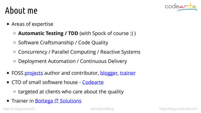 About me
Areas of expertise
Automatic Testing / TDD (with Spock of course :) )
Software Craftsmanship / Code Quality
Concurrency / Parallel Computing / Reactive Systems
Deployment Automation / Continuous Delivery
FOSS projects author and contributor, blogger, trainer
CTO of small software house - Codearte
targeted at clients who care about the quality
Trainer in Bottega IT Solutions
