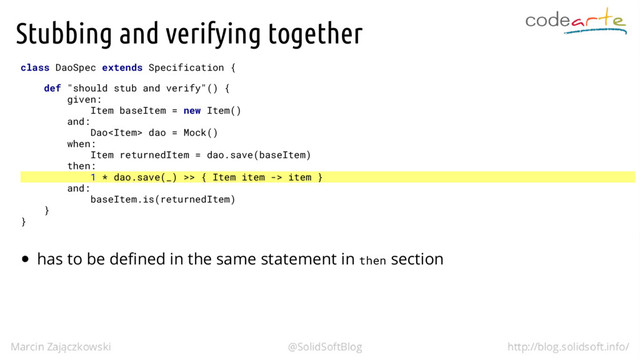 Stubbing and verifying together
class DaoSpec extends Specification {
def "should stub and verify"() {
given:
Item baseItem = new Item()
and:
Dao dao = Mock()
when:
Item returnedItem = dao.save(baseItem)
then:
1 * dao.save(_) >> { Item item -> item }
and:
baseItem.is(returnedItem)
}
}
has to be defined in the same statement in then section
