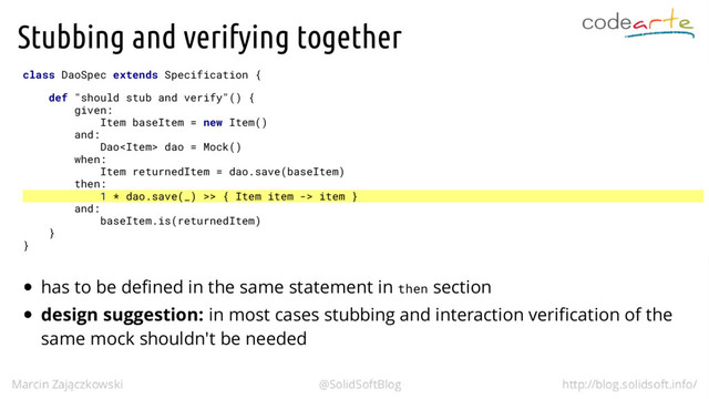 Stubbing and verifying together
class DaoSpec extends Specification {
def "should stub and verify"() {
given:
Item baseItem = new Item()
and:
Dao dao = Mock()
when:
Item returnedItem = dao.save(baseItem)
then:
1 * dao.save(_) >> { Item item -> item }
and:
baseItem.is(returnedItem)
}
}
has to be defined in the same statement in then section
design suggestion: in most cases stubbing and interaction verification of the
same mock shouldn't be needed

