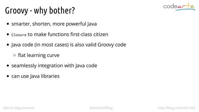 Groovy - why bother?
smarter, shorten, more powerful Java
Closure to make functions first-class citizen
Java code (in most cases) is also valid Groovy code
flat learning curve
seamlessly integration with Java code
can use Java libraries
