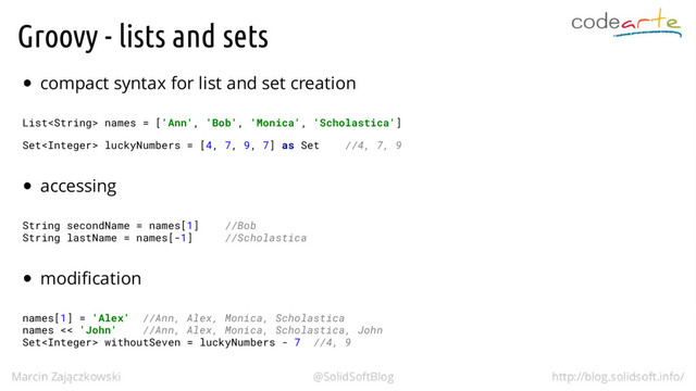 Groovy - lists and sets
compact syntax for list and set creation
List names = ['Ann', 'Bob', 'Monica', 'Scholastica']
Set luckyNumbers = [4, 7, 9, 7] as Set //4, 7, 9
accessing
String secondName = names[1] //Bob
String lastName = names[-1] //Scholastica
modification
names[1] = 'Alex' //Ann, Alex, Monica, Scholastica
names << 'John' //Ann, Alex, Monica, Scholastica, John
Set withoutSeven = luckyNumbers - 7 //4, 9
