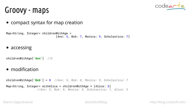 Groovy - maps
compact syntax for map creation
Map childrenWithAge =
[Ann: 5, Bob: 7, Monica: 9, Scholastica: 7]
accessing
childrenWithAge['Ann'] //5
modification
childrenWithAge['Bob'] = 8 //Ann: 5, Bob: 8, Monica: 9, Scholastica: 7
Map withAlice = childrenWithAge + [Alice: 3]
//Ann: 5, Bob: 8, Monica: 9, Scholastica: 7, Alice: 3
