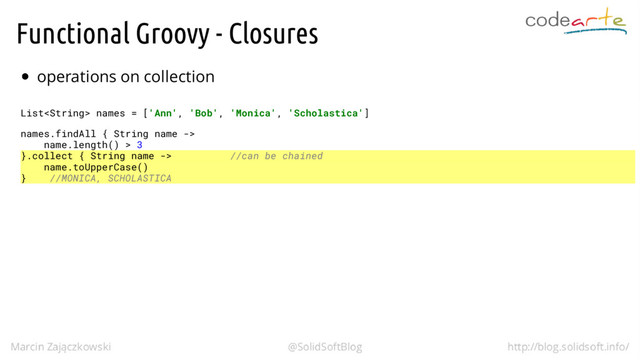 Functional Groovy - Closures
operations on collection
List names = ['Ann', 'Bob', 'Monica', 'Scholastica']
names.findAll { String name ->
name.length() > 3
}.collect { String name -> //can be chained
name.toUpperCase()
} //MONICA, SCHOLASTICA
