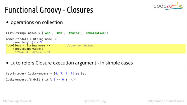 Functional Groovy - Closures
operations on collection
List names = ['Ann', 'Bob', 'Monica', 'Scholastica']
names.findAll { String name ->
name.length() > 3
}.collect { String name -> //can be chained
name.toUpperCase()
} //MONICA, SCHOLASTICA
it to refers Closure execution argument - in simple cases
Set luckyNumbers = [4, 7, 9, 7] as Set
luckyNumbers.findAll { it % 2 == 0 } //4
