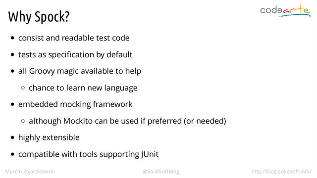 Why Spock?
consist and readable test code
tests as specification by default
all Groovy magic available to help
chance to learn new language
embedded mocking framework
although Mockito can be used if preferred (or needed)
highly extensible
compatible with tools supporting JUnit
