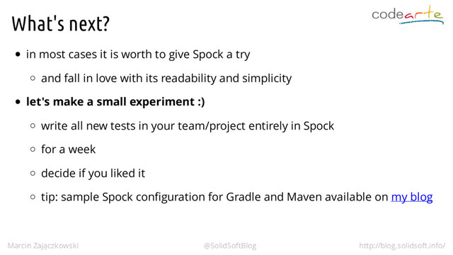 What's next?
in most cases it is worth to give Spock a try
and fall in love with its readability and simplicity
let's make a small experiment :)
write all new tests in your team/project entirely in Spock
for a week
decide if you liked it
tip: sample Spock configuration for Gradle and Maven available on my blog
