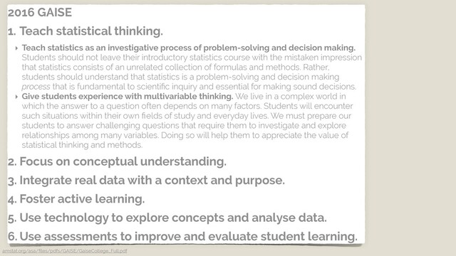 2016 GAISE
1. Teach statistical thinking.
‣ Teach statistics as an investigative process of problem-solving and decision making.
Students should not leave their introductory statistics course with the mistaken impression
that statistics consists of an unrelated collection of formulas and methods. Rather,
students should understand that statistics is a problem-solving and decision making
process that is fundamental to scientiﬁc inquiry and essential for making sound decisions.
‣ Give students experience with multivariable thinking. We live in a complex world in
which the answer to a question often depends on many factors. Students will encounter
such situations within their own ﬁelds of study and everyday lives. We must prepare our
students to answer challenging questions that require them to investigate and explore
relationships among many variables. Doing so will help them to appreciate the value of
statistical thinking and methods.
2. Focus on conceptual understanding.
3. Integrate real data with a context and purpose.
4. Foster active learning.
5. Use technology to explore concepts and analyse data.
6. Use assessments to improve and evaluate student learning.
amstat.org/asa/ﬁles/pdfs/GAISE/GaiseCollege_Full.pdf
