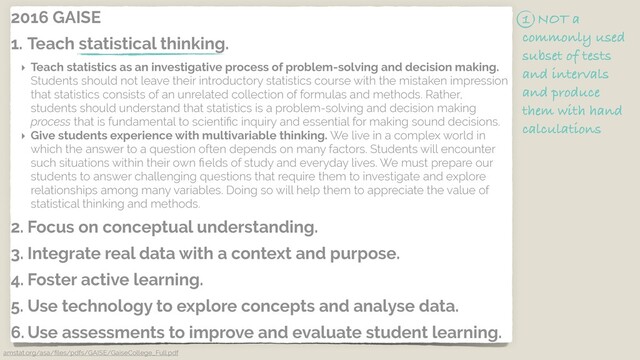 2016 GAISE
1. Teach statistical thinking.
‣ Teach statistics as an investigative process of problem-solving and decision making.
Students should not leave their introductory statistics course with the mistaken impression
that statistics consists of an unrelated collection of formulas and methods. Rather,
students should understand that statistics is a problem-solving and decision making
process that is fundamental to scientiﬁc inquiry and essential for making sound decisions.
‣ Give students experience with multivariable thinking. We live in a complex world in
which the answer to a question often depends on many factors. Students will encounter
such situations within their own ﬁelds of study and everyday lives. We must prepare our
students to answer challenging questions that require them to investigate and explore
relationships among many variables. Doing so will help them to appreciate the value of
statistical thinking and methods.
2. Focus on conceptual understanding.
3. Integrate real data with a context and purpose.
4. Foster active learning.
5. Use technology to explore concepts and analyse data.
6. Use assessments to improve and evaluate student learning.
amstat.org/asa/ﬁles/pdfs/GAISE/GaiseCollege_Full.pdf
1 NOT a
commonly used
subset of tests
and intervals
and produce
them with hand
calculations
