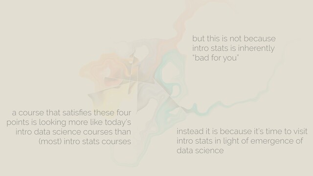 a course that satisﬁes these four
points is looking more like today’s
intro data science courses than
(most) intro stats courses
but this is not because
intro stats is inherently
“bad for you”
instead it is because it’s time to visit
intro stats in light of emergence of
data science

