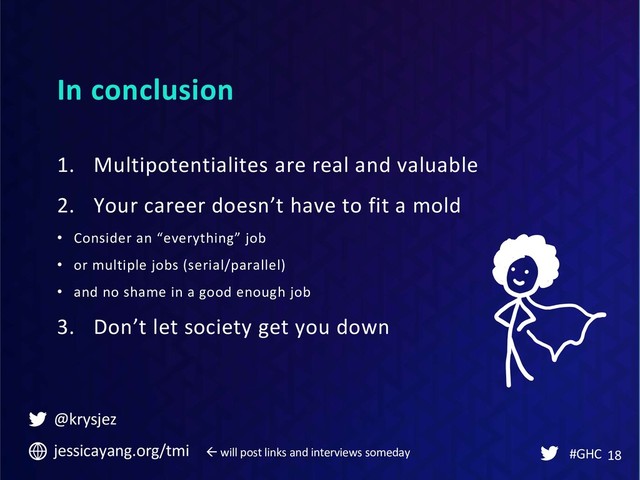 In conclusion
#GHC 18
1. Multipotentialites are real and valuable
2. Your career doesn’t have to fit a mold
• Consider an “everything” job
• or multiple jobs (serial/parallel)
• and no shame in a good enough job
3. Don’t let society get you down
@krysjez
jessicayang.org/tmi  will post links and interviews someday
