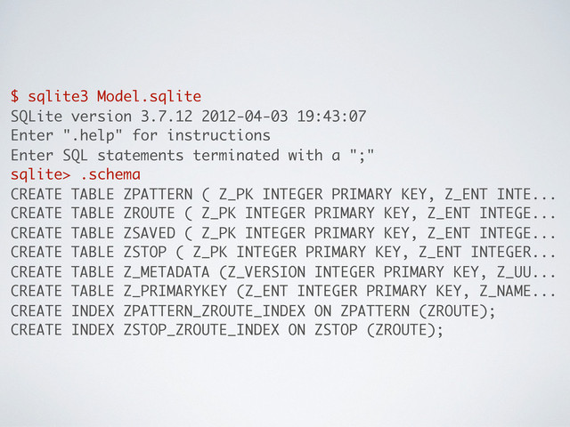 $ sqlite3 Model.sqlite
SQLite version 3.7.12 2012-04-03 19:43:07
Enter ".help" for instructions
Enter SQL statements terminated with a ";"
sqlite> .schema
CREATE TABLE ZPATTERN ( Z_PK INTEGER PRIMARY KEY, Z_ENT INTE...
CREATE TABLE ZROUTE ( Z_PK INTEGER PRIMARY KEY, Z_ENT INTEGE...
CREATE TABLE ZSAVED ( Z_PK INTEGER PRIMARY KEY, Z_ENT INTEGE...
CREATE TABLE ZSTOP ( Z_PK INTEGER PRIMARY KEY, Z_ENT INTEGER...
CREATE TABLE Z_METADATA (Z_VERSION INTEGER PRIMARY KEY, Z_UU...
CREATE TABLE Z_PRIMARYKEY (Z_ENT INTEGER PRIMARY KEY, Z_NAME...
CREATE INDEX ZPATTERN_ZROUTE_INDEX ON ZPATTERN (ZROUTE);
CREATE INDEX ZSTOP_ZROUTE_INDEX ON ZSTOP (ZROUTE);
