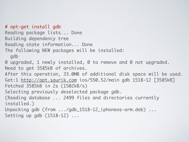 # apt-get install gdb
Reading package lists... Done
Building dependency tree
Reading state information... Done
The following NEW packages will be installed:
gdb
0 upgraded, 1 newly installed, 0 to remove and 0 not upgraded.
Need to get 3585kB of archives.
After this operation, 33.0MB of additional disk space will be used.
Get:1 http://apt.saurik.com ios/550.52/main gdb 1518-12 [3585kB]
Fetched 3585kB in 2s (1502kB/s)
Selecting previously deselected package gdb.
(Reading database ... 2499 files and directories currently
installed.)
Unpacking gdb (from .../gdb_1518-12_iphoneos-arm.deb) ...
Setting up gdb (1518-12) ...
