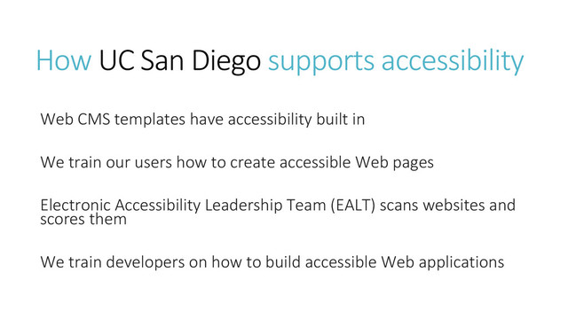 How UC San Diego supports accessibility
Web CMS templates have accessibility built in
We train our users how to create accessible Web pages
Electronic Accessibility Leadership Team (EALT) scans websites and
scores them
We train developers on how to build accessible Web applications
