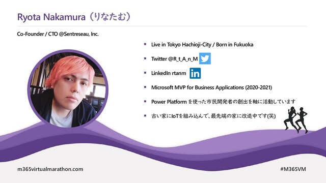m365virtualmarathon.com #M365VM
 Live in Tokyo Hachioji-City / Born in Fukuoka
 Twitter @R_t_A_n_M
 LinkedIn rtanm
 Microsoft MVP for Business Applications (2020-2021)
 Power Platform を使った市民開発者の創出を軸に活動しています
 古い家にIoTを組み込んで、最先端の家に改造中です(笑)
Co-Founder / CTO @Sentreseau, Inc.
Ryota Nakamura （りなたむ）
