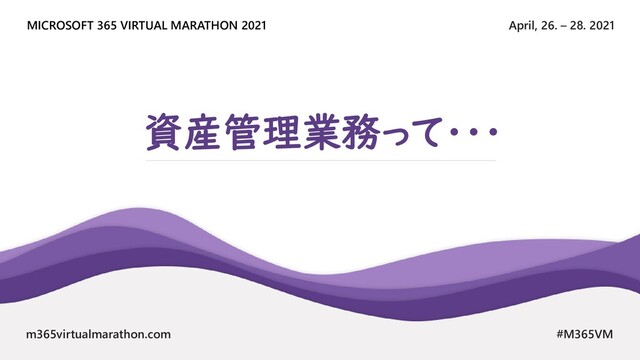 April, 26. – 28. 2021
MICROSOFT 365 VIRTUAL MARATHON 2021
m365virtualmarathon.com #M365VM
資産管理業務って・・・
