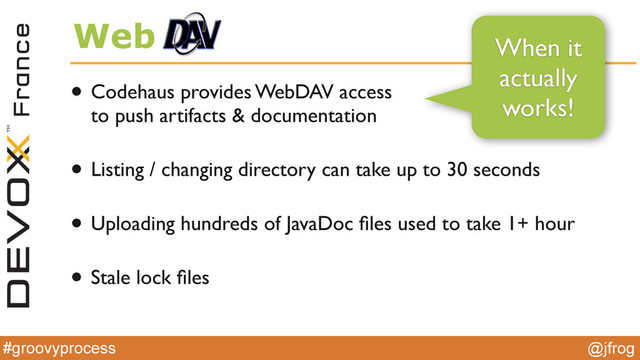 #groovyprocess @jfrog
Web
• Codehaus provides WebDAV access  
to push artifacts & documentation
• Listing / changing directory can take up to 30 seconds
• Uploading hundreds of JavaDoc ﬁles used to take 1+ hour
• Stale lock ﬁles
When it
actually
works!
