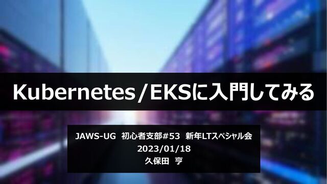 Kubernetes/EKSに入門してみる
JAWS-UG 初心者支部#53 新年LTスペシャル会
2023/01/18
久保田 亨
